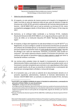 “Decenio de la Igualdad de Oportunidades para mujeres y hombres”
“Año del Diálogo y la Reconciliación Nacional”
14
I. Sobre los actos de nepotismo
31. Al respecto, en este extremo de manera precisa se le imputó a la impugnante el
haber incurrido en actos de nepotismo toda vez que, pese de ostentar el cargo de
Directora de la UGEL Nº 09, permitió la celebración del Contrato Administrativo de
Servicio – CAS Nº 00057-2017, por el cual se contrató a su hermana R.Y.W., como
acompañante pedagógico desde el 20 de febrero de 2017 hasta el 19 de mayo de
2017.
32. Asimismo, se le atribuyó haber nombrado a su hermana R.Y.W., mediante
Resolución Directoral UGEL 09 Nº 006117, en el cargo de profesora a partir del 1 de
marzo de 2018, en la Institución Educativa Nº 20320 “Domingo Mandamiento
Sipán”.
33. Al respecto, la figura del nepotismo ha sido desarrollada en la Ley Nº 2677129 y su
Reglamento, el cual se configura cuando los funcionarios de dirección y/o personal
de confianza de la Entidad ejercen su facultad de nombramiento y contratación de
personal respecto de parientes hasta el cuarto grado de consanguinidad, segundo
de afinidad y por razón de matrimonio. Asimismo, se presume, salvo prueba en
contrario30, que existe injerencia directa cuando el funcionario de dirección o de
confianza que guarda el parentesco tiene un cargo superior a aquél que tiene la
facultad de nombrar o contratar.
34. Las normas antes acotadas tratan de impedir la incorporación de personal a la
Administración Pública sustentada en la cercanía familiar que pudiera existir con el
funcionario o servidor competente para contratar o con capacidad para influir sobre
quien puede hacerlo, de allí que se proscriba el nombramiento o contratación del
pariente por consanguinidad o afinidad, e incluso del cónyuge.
35. En el presente caso, y tal como se advierte de la documentación obrante en el
presente expediente administrativo, mediante el Contrato Administrativo de
Servicio –CAS Nº 00057-2017, se contrató a la señora de iniciales R.Y.W., hermana
29
Ley Nº 26771, que establece prohibición de ejercer la facultad de nombramiento y contratación de
personal en el Sector Público, en casos de parentesco.
“Artículo 2º.- Configuración del Acto de Nepotismo
Se configura el acto de nepotismo, descrito en el Artículo 1 de la Ley cuando los funcionarios de dirección
y/o personal de confianza de la Entidad ejerzan su facultad de nombramiento y contratación de personal
respecto de parientes hasta el cuarto grado de consanguinidad, segundo de afinidad y por razón de
matrimonio (…)”.
30
Artículo 2º del Decreto Decreto Supremo Nº 021-2000-PCM, modificado por Decreto Supremo Nº 017-
2002-PCM.
 