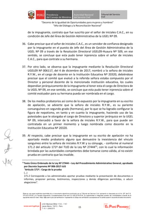 “Decenio de la Igualdad de Oportunidades para mujeres y hombres”
“Año del Diálogo y la Reconciliación Nacional”
15
de la impugnante, contrato que fue suscrito por el señor de iniciales C.A.C., en su
condición de Jefe del Área de Gestión Administrativa de la UGEL Nº 09.
36. Cabe precisar que el señor de iniciales C.A.C., es un servidor de confianza designado
por la impugnante en el puesto de Jefe del Área de Gestión Administrativa de la
UGEL Nº 09 a través de la Resolución Directoral UGEL09-Huaura Nº 509, en ese
sentido, se concluye que esta pudo tener injerencia sobre el señor de iniciales
C.A.C., para que contrate a su hermana.
37. Por otro lado, se observa que la impugnante mediante la Resolución Directoral
UGEL09 Nº 006117, del 4 de diciembre de 2017, nombró a la señora de iniciales
R.Y.W., en el cargo de docente en la Institución Educativa Nº 20320, debiéndose
precisar que el comité que evaluó a la referida señora estaba compuesto por el
Director y personal docente de la mencionada institución educativa, los cuales
dependían jerárquicamente de la impugnante al tener esta el cargo de Directora de
la UGEL Nº 09, en ese sentido, se concluye que esta pudo tener injerencia sobre el
comité evaluador para su hermana pueda ser nombrada en el cargo.
38. De los medios probatorios así como de lo expuesto por la impugnante en su escrito
de apelación, se advierte que la señora de iniciales R.Y.W., es su pariente
consanguíneo en segundo grado (hermana), por lo que se ha logrado configurar la
figura de nepotismo, en tanto y en cuanto la impugnante, haciendo uso de las
potestades que le otorgaba el cargo de Directora y superior jerárquico en la UGEL
Nº 09, intercedió a favor de la señora de iniciales R.Y.W., para que puede ser
contratada en un primer momento y luego nombrada como docente en la
Institución Educativa Nº 20320.
39. Al respecto, cabe precisar que la impugnante en su escrito de apelación no ha
aportado medio probatorio alguno que demuestre la inexistencia del vínculo
sanguíneo entre la señora de iniciales R.Y.W y su cónyuge, - conforme al numeral
171.2 del artículo 171º del TUO de la Ley Nº 2744431, con lo cual la información
brindada por las autoridades competentes debe tomarse como válida, al no existir
prueba en contrario que las invalide.
31
Texto Único Ordenado de la Ley Nº 27444 – Ley del Procedimiento Administrativo General, aprobado
por Decreto Supremo Nº 006-2017-JUS
“Artículo 171º.- Carga de la prueba
(…)
171.2 Corresponde a los administrados aportar pruebas mediante la presentación de documentos e
informes, proponer pericias, testimonios, inspecciones y demás diligencias permitidas, o aducir
alegaciones”.
 