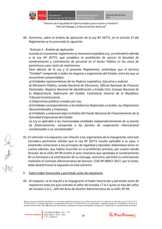 “Decenio de la Igualdad de Oportunidades para mujeres y hombres”
“Año del Diálogo y la Reconciliación Nacional”
16
40. Asimismo, sobre el ámbito de aplicación de la Ley Nº 26771, en el artículo 1º del
Reglamento se ha precisado lo siguiente:
“Artículo 1.- Ámbito de Aplicación
Cuando en el presente reglamento se menciona la palabra Ley, se entenderá referida
a la Ley Nº 26771, que establece la prohibición de ejercer la facultad de
nombramiento y contratación de personal en el Sector Público en los casos de
parentesco y por razón de matrimonio.
Para efectos de la Ley y el presente Reglamento, entiéndase que el término
“Entidad” comprende a todos los órganos y organismos del Estado, entre los que se
encuentran comprendidos:
a) Entidades representativas de los Poderes Legislativo, Ejecutivo y Judicial;
b) Ministerio Público, Jurado Nacional de Elecciones, Oficina Nacional de Procesos
Electorales, Registro Nacional de Identificación y Estado Civil, Consejo Nacional de
la Magistratura, Defensoría del Pueblo, Contraloría General de la República,
Tribunal Constitucional;
c) Organismos públicos creados por Ley;
d) Entidades correspondientes a los Gobiernos Regionales y Locales, sus Organismos
Descentralizados y Empresas;
e) Entidades y empresas bajo el ámbito del Fondo Nacional de Financiamiento de la
Actividad Empresarial del Estado.
La Ley es aplicable a las mencionadas entidades independientemente de su fuente
de financiamiento, incluyendo a las fuentes de cooperación internacional
reembolsable o no reembolsable”.
41. En atención a lo expuesto, con relación a los argumentos de la impugnante, esta Sala
considera pertinente señalar que la Ley Nº 26771 resulta aplicable a su caso, n
existiendo vulneración a los principios de legalidad y tipicidad, debiéndose tener en
cuenta además, que habría incurrido en la prohibición prevista, por cuanto siendo
Director de la UGEL Nº 09 emitió el acto resolutivo que aprobaba el nombramiento
de su hermana y la contratación de su cónyuge, asimismo, permitió su contratación
mediante el Contrato Administrativo de Servicio –CAS Nº 00057-2017, por lo tanto,
debe desestimarse lo expuesto en este extremo.
II. Sobre haber favorecido y permitido actos de nepotismo
42. Al respecto, se le imputó a la impugnante el haber favorecido y permitido actos de
nepotismo toda vez que contrató al señor de iniciales J.T.A.C quien es hijo del señor
de iniciales C.A.C., Jefe del Área de Gestión Administrativa de la UGEL Nº 09.
 