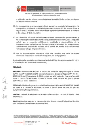“Decenio de la Igualdad de Oportunidades para mujeres y hombres”
“Año del Diálogo y la Reconciliación Nacional”
18
a sabiendas que los mismos no se ajustaban a la realidad de los hechos, por lo que
su responsabilidad subsiste.
49. En consecuencia, se encuentra acreditado que con su conducta, la impugnante ha
transgredido el deber de probidad dispuesto en el numeral 2 del artículo 6º de la
Ley Nº 27815, así como habría incurrido en la prohibición contenida en el numeral
2 del artículo 8º de la misma ley.
50. En tal sentido, a la luz de los hechos expuestos en los numerales que anteceden, y
tal como se aprecia de la documentación que obra en el expediente, esta Sala puede
colegir que se encuentra debidamente acreditada la responsabilidad de la
impugnante por los hechos que fue sancionada en el marco del procedimiento
administrativo disciplinario iniciado en su contra, en mérito a los documentos
valorados a lo largo del procedimiento.
51. Por las consideraciones expuestas, esta Sala considera que debe declararse
infundado el recurso de apelación interpuesto por la impugnante.
En ejercicio de las facultades previstas en el artículo 17º del Decreto Legislativo Nº 1023,
la Primera Sala del Tribunal del Servicio Civil;
RESUELVE:
PRIMERO.- Declarar INFUNDADO el recurso de apelación interpuesto por la señora
JUANA MARIA YARLEQUE WONG contra la Resolución Directoral Regional Nº 001701-
2018-DRELP, del 22 de octubre de 2018, emitida por la Dirección del Programa Sectorial
IV de la DIRECCIÓN REGIONAL DE EDUCACIÓN DE LIMA PROVINCIAS, por lo que se
CONFIRMA la citada resolución.
SEGUNDO.- Notificar la presente resolución a la señora JUANA MARIA YARLEQUE WONG
así como a la DIRECCIÓN REGIONAL DE EDUCACIÓN DE LIMA PROVINCIAS para su
cumplimiento y fines pertinentes.
TERCERO Devolver el expediente a la DIRECCIÓN REGIONAL DE EDUCACIÓN DE LIMA
PROVINCIAS.
CUARTO.- Declarar agotada la vía administrativa debido a que el Tribunal del Servicio
Civil constituye última instancia administrativa.
 