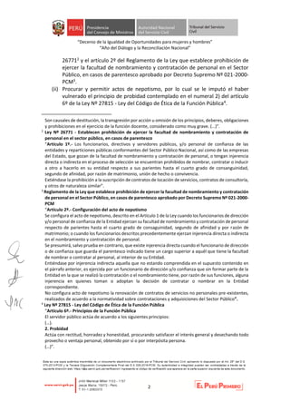 “Decenio de la Igualdad de Oportunidades para mujeres y hombres”
“Año del Diálogo y la Reconciliación Nacional”
2
267712 y el artículo 2º del Reglamento de la Ley que establece prohibición de
ejercer la facultad de nombramiento y contratación de personal en el Sector
Público, en casos de parentesco aprobado por Decreto Supremo Nº 021-2000-
PCM3.
(ii) Procurar y permitir actos de nepotismo, por lo cual se le imputó el haber
vulnerado el principio de probidad contemplado en el numeral 2) del artículo
6º de la Ley Nº 27815 - Ley del Código de Ética de la Función Pública4.
Son causales de destitución, la transgresión por acción u omisión de los principios, deberes, obligaciones
y prohibiciones en el ejercicio de la función docente, considerado como muy grave. (…)”.
2
Ley Nº 26771 - Establecen prohibición de ejercer la facultad de nombramiento y contratación de
personal en el sector público, en casos de parentesco
“Artículo 1º.- Los funcionarios, directivos y servidores públicos, y/o personal de confianza de las
entidades y reparticiones públicas conformantes del Sector Público Nacional, así como de las empresas
del Estado, que gozan de la facultad de nombramiento y contratación de personal, o tengan injerencia
directa o indirecta en el proceso de selección se encuentran prohibidos de nombrar, contratar o inducir
a otro a hacerlo en su entidad respecto a sus parientes hasta el cuarto grado de consanguinidad,
segundo de afinidad, por razón de matrimonio, unión de hecho o convivencia.
Extiéndase la prohibición a la suscripción de contratos de locación de servicios, contratos de consultoría,
y otros de naturaleza similar”.
3
Reglamento de la Ley que establece prohibición de ejercer la facultad de nombramiento y contratación
de personal en el Sector Público, en casos de parentesco aprobado por Decreto Supremo Nº 021-2000-
PCM
“Artículo 2º.- Configuración del acto de nepotismo
Se configura el acto de nepotismo, descrito en el Artículo 1 de la Ley cuando los funcionarios de dirección
y/o personal de confianza de la Entidad ejerzan su facultad de nombramiento y contratación de personal
respecto de parientes hasta el cuarto grado de consaguinidad, segundo de afinidad y por razón de
matrimonio; o cuando los funcionarios descritos precedentemente ejerzan injerencia directa o indirecta
en el nombramiento y contratación de personal.
Se presumirá, salvo prueba en contrario, que existe injerencia directa cuando el funcionario de dirección
o de confianza que guarda el parentesco indicado tiene un cargo superior a aquél que tiene la facultad
de nombrar o contratar al personal, al interior de su Entidad.
Entiéndase por injerencia indirecta aquella que no estando comprendida en el supuesto contenido en
el párrafo anterior, es ejercida por un funcionario de dirección y/o confianza que sin formar parte de la
Entidad en la que se realizó la contratación o el nombramiento tiene, por razón de sus funciones, alguna
injerencia en quienes toman o adoptan la decisión de contratar o nombrar en la Entidad
correspondiente.
No configura acto de nepotismo la renovación de contratos de servicios no personales pre-existentes,
realizados de acuerdo a la normatividad sobre contrataciones y adquisiciones del Sector Público”.
4
Ley Nº 27815 - Ley del Código de Ética de la Función Pública
“Artículo 6º.- Principios de la Función Pública
El servidor público actúa de acuerdo a los siguientes principios:
(…).
2. Probidad
Actúa con rectitud, honradez y honestidad, procurando satisfacer el interés general y desechando todo
provecho o ventaja personal, obtenido por sí o por interpósita persona.
(…)”.
 
