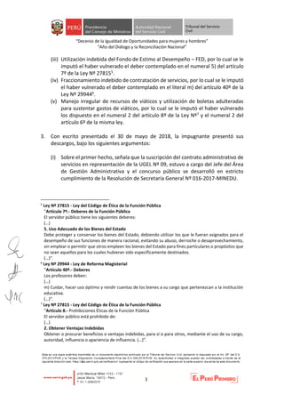 “Decenio de la Igualdad de Oportunidades para mujeres y hombres”
“Año del Diálogo y la Reconciliación Nacional”
3
(iii) Utilización indebida del Fondo de Estimo al Desempeño – FED, por lo cual se le
imputó el haber vulnerado el deber contemplado en el numeral 5) del artículo
7º de la Ley Nº 278155.
(iv) Fraccionamiento indebido de contratación de servicios, por lo cual se le imputó
el haber vulnerado el deber contemplado en el literal m) del artículo 40º de la
Ley Nº 299446.
(v) Manejo irregular de recursos de viáticos y utilización de boletas adulteradas
para sustentar gastos de viáticos, por lo cual se le imputó el haber vulnerado
los dispuesto en el numeral 2 del artículo 8º de la Ley Nº7 y el numeral 2 del
artículo 6º de la misma ley.
3. Con escrito presentado el 30 de mayo de 2018, la impugnante presentó sus
descargos, bajo los siguientes argumentos:
(i) Sobre el primer hecho, señala que la suscripción del contrato administrativo de
servicios en representación de la UGEL Nº 09, estuvo a cargo del Jefe del Área
de Gestión Administrativa y el concurso público se desarrolló en estricto
cumplimiento de la Resolución de Secretaría General Nº 016-2017-MINEDU.
5
Ley Nº 27815 - Ley del Código de Ética de la Función Pública
“Artículo 7º.- Deberes de la Función Pública
El servidor público tiene los siguientes deberes:
(…)
5. Uso Adecuado de los Bienes del Estado
Debe proteger y conservar los bienes del Estado, debiendo utilizar los que le fueran asignados para el
desempeño de sus funciones de manera racional, evitando su abuso, derroche o desaprovechamiento,
sin emplear o permitir que otros empleen los bienes del Estado para fines particulares o propósitos que
no sean aquellos para los cuales hubieran sido específicamente destinados.
(…)”.
6
Ley Nº 29944 - Ley de Reforma Magisterial
“Artículo 40º.- Deberes
Los profesores deben:
(…)
m) Cuidar, hacer uso óptimo y rendir cuentas de los bienes a su cargo que pertenezcan a la institución
educativa.
(…)”.
7
Ley Nº 27815 - Ley del Código de Ética de la Función Pública
“Artículo 8.- Prohibiciones Éticas de la Función Pública
El servidor público está prohibido de:
(…)
2. Obtener Ventajas Indebidas
Obtener o procurar beneficios o ventajas indebidas, para sí o para otros, mediante el uso de su cargo,
autoridad, influencia o apariencia de influencia. (…)”.
 