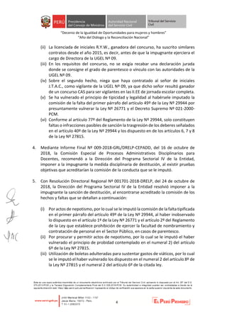 “Decenio de la Igualdad de Oportunidades para mujeres y hombres”
“Año del Diálogo y la Reconciliación Nacional”
4
(ii) La licenciada de iniciales R.Y.W., ganadora del concurso, ha suscrito similares
contratos desde el año 2015, es decir, antes de que la impugnante ejerciera el
cargo de Directora de la UGEL Nº 09.
(iii) En los requisitos del concurso, no se exigía recabar una declaración jurada
donde se consigne el grado de parentesco o vínculo con las autoridades de la
UGEL Nº 09.
(iv) Sobre el segundo hecho, niega que haya contratado al señor de iniciales
J.T.A.C., como vigilante de la UGEL Nº 09, ya que dicho señor resultó ganador
de un concurso CAS para ser vigilantes en las II.EE de jornada escolar completa.
(v) Se ha vulnerado el principio de tipicidad y legalidad al habérsele imputado la
comisión de la falta del primer párrafo del artículo 49º de la Ley Nº 29944 por
presuntamente vulnerar la Ley Nº 26771 y el Decreto Supremo Nº 021-2000-
PCM.
(vi) Conforme al artículo 77º del Reglamento de la Ley Nº 29944, solo constituyen
faltas o infracciones pasibles de sanción la trasgresión de los deberes señalados
en el artículo 40º de la Ley Nº 29944 y los dispuesto en de los artículos 6, 7 y 8
de la Ley Nº 27815.
4. Mediante Informe Final Nº 009-2018-GRL/DRELP-CEPADD, del 16 de octubre de
2018, la Comisión Especial de Procesos Administrativos Disciplinarios para
Docentes, recomendó a la Dirección del Programa Sectorial IV de la Entidad,
imponer a la impugnante la medida disciplinaria de destitución, al existir pruebas
objetivas que acreditarían la comisión de la conducta que se le imputó.
5. Con Resolución Directoral Regional Nº 001701-2018-DRELP, del 24 de octubre de
2018, la Dirección del Programa Sectorial IV de la Entidad resolvió imponer a la
impugnante la sanción de destitución, al encontrarse acreditado la comisión de los
hechos y faltas que se detallan a continuación:
(i) Por actos de nepotismo, por lo cual se le imputó la comisión de la falta tipificada
en el primer párrafo del artículo 49º de la Ley Nº 29944, al haber inobservado
lo dispuesto en el artículo 1º de la Ley Nº 26771 y el artículo 2º del Reglamento
de la Ley que establece prohibición de ejercer la facultad de nombramiento y
contratación de personal en el Sector Público, en casos de parentesco.
(ii) Por procurar y permitir actos de nepotismo, por lo cual se le imputó el haber
vulnerado el principio de probidad contemplado en el numeral 2) del artículo
6º de la Ley Nº 27815.
(iii) Utilización de boletas adulteradas para sustentar gastos de viáticos, por lo cual
se le imputó el haber vulnerado los dispuesto en el numeral 2 del artículo 8º de
la Ley Nº 27815 y el numeral 2 del artículo 6º de la citada ley.
 