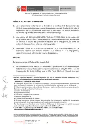 “Decenio de la Igualdad de Oportunidades para mujeres y hombres”
“Año del Diálogo y la Reconciliación Nacional”
5
TRÁMITE DEL RECURSO DE APELACIÓN
6. Al no encontrarse conforme con la decisión de la Entidad, el 15 de noviembre de
2018, la impugnante interpuso recurso de apelación contra la Resolución Directoral
Regional Nº 001701-2018-DRELP, solicitando su revocatoria y/o nulidad, señalando
los mismo argumentos expuestos en su escrito de descargo.
7. Con Oficio Nº 5521/GRL/GRDS/DRELP/DIR-SEC.TEC.PAD-2018, la Dirección del
Programa Sectorial IV de la Entidad, remitió al Tribunal del Servicio Civil, en adelante
el Tribunal, el recurso de apelación interpuesto por la impugnante, así como los
antecedentes que dieron origen al acto impugnado.
8. Mediante Oficios Nos 016287-2018-SERVIR/TSC y 016286-2018-SERVIR/TSC, la
Secretaría Técnica del Tribunal informó a la Entidad y a la impugnante,
respectivamente, la admisión del recurso de apelación.
ANÁLISIS
De la competencia del Tribunal del Servicio Civil
9. De conformidad con el artículo 17º del Decreto Legislativo Nº 10238, modificado por
la Centésima Tercera Disposición Complementaria Final de la Ley Nº 29951 - Ley del
Presupuesto del Sector Público para el Año Fiscal 20139, el Tribunal tiene por
8
Decreto Legislativo Nº 1023 - Decreto Legislativo que crea la Autoridad Nacional del Servicio Civil,
Rectora del Sistema Administrativo de Gestión de Recursos Humanos
“Artículo 17º.- Tribunal del Servicio Civil
El Tribunal del Servicio Civil - el Tribunal, en lo sucesivo - es un órgano integrante de la Autoridad que
tiene por función la resolución de controversias individuales que se susciten al interior del Sistema.
El Tribunal es un órgano con independencia técnica para resolver en las materias de su competencia.
Conoce recursos de apelación en materia de:
a) Acceso al servicio civil;
b) Pago de retribuciones;
c) Evaluación y progresión en la carrera;
d) Régimen disciplinario; y,
e) Terminación de la relación de trabajo.
El Tribunal constituye última instancia administrativa. Sus resoluciones podrán ser impugnadas
únicamente ante la Corte Superior a través de la acción contencioso administrativa.
Por decreto supremo refrendado por el Presidente del Consejo de Ministros, previa opinión favorable
de la Autoridad, se aprobarán las normas de procedimiento del Tribunal”.
9
Ley Nº 29951 - Ley del Presupuesto del Sector Público para el Año Fiscal 2013
DISPOSICIONES COMPLEMENTARIAS FINALES
 
