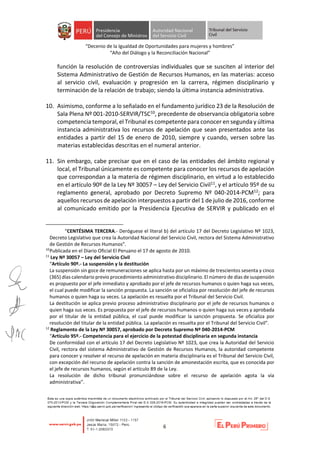 “Decenio de la Igualdad de Oportunidades para mujeres y hombres”
“Año del Diálogo y la Reconciliación Nacional”
6
función la resolución de controversias individuales que se susciten al interior del
Sistema Administrativo de Gestión de Recursos Humanos, en las materias: acceso
al servicio civil, evaluación y progresión en la carrera, régimen disciplinario y
terminación de la relación de trabajo; siendo la última instancia administrativa.
10. Asimismo, conforme a lo señalado en el fundamento jurídico 23 de la Resolución de
Sala Plena Nº 001-2010-SERVIR/TSC10, precedente de observancia obligatoria sobre
competencia temporal, el Tribunal es competente para conocer en segunda y última
instancia administrativa los recursos de apelación que sean presentados ante las
entidades a partir del 15 de enero de 2010, siempre y cuando, versen sobre las
materias establecidas descritas en el numeral anterior.
11. Sin embargo, cabe precisar que en el caso de las entidades del ámbito regional y
local, el Tribunal únicamente es competente para conocer los recursos de apelación
que correspondan a la materia de régimen disciplinario, en virtud a lo establecido
en el artículo 90º de la Ley Nº 30057 – Ley del Servicio Civil11, y el artículo 95º de su
reglamento general, aprobado por Decreto Supremo Nº 040-2014-PCM12; para
aquellos recursos de apelación interpuestos a partir del 1 de julio de 2016, conforme
al comunicado emitido por la Presidencia Ejecutiva de SERVIR y publicado en el
“CENTÉSIMA TERCERA.- Deróguese el literal b) del artículo 17 del Decreto Legislativo Nº 1023,
Decreto Legislativo que crea la Autoridad Nacional del Servicio Civil, rectora del Sistema Administrativo
de Gestión de Recursos Humanos”.
10
Publicada en el Diario Oficial El Peruano el 17 de agosto de 2010.
11
Ley Nº 30057 – Ley del Servicio Civil
“Artículo 90º.- La suspensión y la destitución
La suspensión sin goce de remuneraciones se aplica hasta por un máximo de trescientos sesenta y cinco
(365) días calendario previo procedimiento administrativo disciplinario. El número de días de suspensión
es propuesto por el jefe inmediato y aprobado por el jefe de recursos humanos o quien haga sus veces,
el cual puede modificar la sanción propuesta. La sanción se oficializa por resolución del jefe de recursos
humanos o quien haga su veces. La apelación es resuelta por el Tribunal del Servicio Civil.
La destitución se aplica previo proceso administrativo disciplinario por el jefe de recursos humanos o
quien haga sus veces. Es propuesta por el jefe de recursos humanos o quien haga sus veces y aprobada
por el titular de la entidad pública, el cual puede modificar la sanción propuesta. Se oficializa por
resolución del titular de la entidad pública. La apelación es resuelta por el Tribunal del Servicio Civil”.
12
Reglamento de la Ley Nº 30057, aprobado por Decreto Supremo Nº 040-2014-PCM
“Artículo 95º.- Competencia para el ejercicio de la potestad disciplinaria en segunda instancia
De conformidad con el artículo 17 del Decreto Legislativo Nº 1023, que crea la Autoridad del Servicio
Civil, rectora del sistema Administrativo de Gestión de Recursos Humanos, la autoridad competente
para conocer y resolver el recurso de apelación en materia disciplinaria es el Tribunal del Servicio Civil,
con excepción del recurso de apelación contra la sanción de amonestación escrita, que es conocida por
el jefe de recursos humanos, según el artículo 89 de la Ley.
La resolución de dicho tribunal pronunciándose sobre el recurso de apelación agota la vía
administrativa”.
 