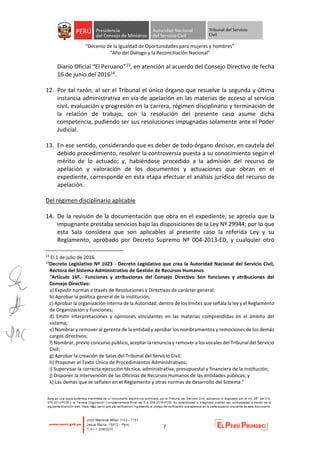 “Decenio de la Igualdad de Oportunidades para mujeres y hombres”
“Año del Diálogo y la Reconciliación Nacional”
7
Diario Oficial “El Peruano”13, en atención al acuerdo del Consejo Directivo de fecha
16 de junio del 201614.
12. Por tal razón, al ser el Tribunal el único órgano que resuelve la segunda y última
instancia administrativa en vía de apelación en las materias de acceso al servicio
civil, evaluación y progresión en la carrera, régimen disciplinario y terminación de
la relación de trabajo, con la resolución del presente caso asume dicha
competencia, pudiendo ser sus resoluciones impugnadas solamente ante el Poder
Judicial.
13. En ese sentido, considerando que es deber de todo órgano decisor, en cautela del
debido procedimiento, resolver la controversia puesta a su conocimiento según el
mérito de lo actuado; y, habiéndose procedido a la admisión del recurso de
apelación y valoración de los documentos y actuaciones que obran en el
expediente, corresponde en esta etapa efectuar el análisis jurídico del recurso de
apelación.
Del régimen disciplinario aplicable
14. De la revisión de la documentación que obra en el expediente, se aprecia que la
impugnante prestaba servicios bajo las disposiciones de la Ley Nº 29944; por lo que
esta Sala considera que son aplicables al presente caso la referida Ley y su
Reglamento, aprobado por Decreto Supremo Nº 004-2013-ED, y cualquier otro
13
El 1 de julio de 2016.
14
Decreto Legislativo Nº 1023 - Decreto Legislativo que crea la Autoridad Nacional del Servicio Civil,
Rectora del Sistema Administrativo de Gestión de Recursos Humanos
“Artículo 16º.- Funciones y atribuciones del Consejo Directivo Son funciones y atribuciones del
Consejo Directivo:
a) Expedir normas a través de Resoluciones y Directivas de carácter general;
b) Aprobar la política general de la institución;
c) Aprobar la organización interna de la Autoridad, dentro de los límites que señala la ley y el Reglamento
de Organización y Funciones;
d) Emitir interpretaciones y opiniones vinculantes en las materias comprendidas en el ámbito del
sistema;
e) Nombrar y remover al gerente de la entidad y aprobar los nombramientos y remociones de los demás
cargos directivos;
f) Nombrar, previo concurso público, aceptar la renuncia y remover a los vocales del Tribunal del Servicio
Civil;
g) Aprobar la creación de Salas del Tribunal del Servicio Civil;
h) Proponer el Texto Único de Procedimientos Administrativos;
i) Supervisar la correcta ejecución técnica, administrativa, presupuestal y financiera de la institución;
j) Disponer la intervención de las Oficinas de Recursos Humanos de las entidades públicas; y
k) Las demás que se señalen en el Reglamento y otras normas de desarrollo del Sistema.”
 