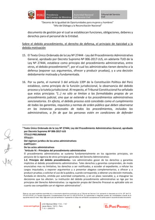 “Decenio de la Igualdad de Oportunidades para mujeres y hombres”
“Año del Diálogo y la Reconciliación Nacional”
8
documento de gestión por el cual se establezcan funciones, obligaciones, deberes y
derechos para el personal de la Entidad.
Sobre el debido procedimiento, el derecho de defensa, el principio de tipicidad y la
debida motivación
15. El Texto Único Ordenado de la Ley Nº 27444 - Ley del Procedimiento Administrativo
General, aprobado por Decreto Supremo Nº 006-2017-JUS, en adelante TUO de la
Ley Nº 27444, establece como principio del procedimiento administrativo, entre
otros, el debido procedimiento15, por el cual los administrados tienen derecho a la
defensa (exponer sus argumentos, ofrecer y producir pruebas), y a una decisión
debidamente motivada y fundamentada.
16. Por su parte, el numeral 3 del artículo 139º de la Constitución Política del Perú
establece, como principio de la función jurisdiccional, la observancia del debido
proceso y la tutela jurisdiccional. Al respecto, el Tribunal Constitucional ha señalado
que estos principios “(…) no sólo se limitan a las formalidades propias de un
procedimiento judicial, sino que se extiende a los procedimientos administrativos
sancionatorios. En efecto, el debido proceso está concebido como el cumplimiento
de todas las garantías, requisitos y normas de orden público que deben observarse
en las instancias procesales de todos los procedimientos, incluidos los
administrativos, a fin de que las personas estén en condiciones de defender
15
Texto Único Ordenado de la Ley Nº 27444, Ley del Procedimiento Administrativo General, aprobado
por Decreto Supremo Nº 006-2017-JUS
TÍTULO PRELIMINAR
TÍTULO I
Del régimen jurídico de los actos administrativos
CAPÍTULO I
De los actos administrativos
“Artículo IV.- Principios del procedimiento administrativo
El procedimiento administrativo se sustenta fundamentalmente en los siguientes principios, sin
perjuicio de la vigencia de otros principios generales del Derecho Administrativo:
1.2. Principio del debido procedimiento.- Los administrados gozan de los derechos y garantías
implícitos al debido procedimiento administrativo. Tales derechos y garantías comprenden, de modo
enunciativo mas no limitativo, los derechos a ser notificados; a acceder al expediente; a refutar los
cargos imputados; a exponer argumentos y a presentar alegatos complementarios; a ofrecer y a
producir pruebas; a solicitar el uso de la palabra, cuando corresponda; a obtener una decisión motivada,
fundada en derecho, emitida por autoridad competente, y en un plazo razonable; y, a impugnar las
decisiones que los afecten. La institución del debido procedimiento administrativo se rige por los
principios del Derecho Administrativo. La regulación propia del Derecho Procesal es aplicable solo en
cuanto sea compatible con el régimen administrativo”.
 
