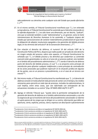 “Decenio de la Igualdad de Oportunidades para mujeres y hombres”
“Año del Diálogo y la Reconciliación Nacional”
9
adecuadamente sus derechos ante cualquier acto del Estado que pueda afectarlos
(…)”16.
17. En el mismo sentido, el Tribunal Constitucional manifiesta que “(…) en reiterada
jurisprudencia, el Tribunal Constitucional ha sostenido que el derecho reconocido en
la referida disposición “(...) no sólo tiene una dimensión, por así decirlo, “judicial”,
sino que se extiende también a sede “administrativa” y, en general, como la Corte
Interamericana de Derechos Humanos lo ha sostenido, a "cualquier órgano del
Estado que ejerza funciones de carácter materialmente jurisdiccional (el que) tiene
la obligación de adoptar resoluciones apegadas a las garantías del debido proceso
legal, en los términos del artículo 8° de la Convención Americana (...)”17.
18. Con relación al derecho de defensa, el numeral 14 del artículo 139º de la
Constitución Política del Perú, dispone que nadie puede ser privado de este derecho
en ningún estado del proceso; sobre este aspecto, el Tribunal Constitucional ha
señalado que “(…) el debido proceso y los derechos que conforman su contenido
esencial están garantizados no sólo en el seno de un proceso judicial, sino también
en el ámbito del procedimiento administrativo (…)”18; siendo el derecho de defensa
parte del derecho del debido proceso, el cual “(…) se proyecta como principio de
interdicción para afrontar cualquier indefensión y como principio de contradicción
de los actos procesales que pudieran repercutir en la situación jurídica de algunas
de las partes, sea en un proceso o procedimiento, o en el caso de un tercero con
interés”19.
19. Del mismo modo, el Tribunal Constitucional ha manifestado que “(...) el derecho de
defensa consiste en la facultad de toda persona de contar con el tiempo y los medios
necesarios para ejercerlo en todo tipo de procesos, incluidos los administrativos, lo
cual implica, entre otras cosas, que sea informada con anticipación de las
actuaciones iniciadas en su contra” [Exp. Nº 0649-2002-AA/TC FJ 4]20”.
20. Agrega el referido Tribunal que: “queda clara la pertinente extrapolación de la
garantía del derecho de defensa en el ámbito administrativo sancionador y con ello
la exigencia de que al momento del inicio del procedimiento sancionador se informe
al sujeto pasivo de los cargos que se dirigen en su contra, información que debe ser
oportuna, cierta, explícita, precisa, clara y expresa con descripción suficientemente
16
Fundamento 2 de la Sentencia emitida en el expediente Nº 02678-2004-AA.
17
Fundamento 3 de la sentencia emitida en el expediente Nº 2659-2003-AA/TC.
18
Fundamento 13 de la sentencia emitida en el expediente Nº 8605-2005-AA/TC.
19
Fundamento 14 de la sentencia emitida en el expediente Nº 8605-2005-AA/TC.
20
Fundamento 4 de la sentencia emitida en el expediente Nº 2659-2003-AA/TC.
 