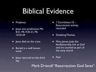 Biblical Evidence
•   Prophecy                      •   1 Corinthians 15 -
                                      Resurrection activity
•   Jesus own predictions Mk          recorded
    8:31, Mk 9:30-31, Mk
    10:33-34                      •   Doubting Thomas

•   Jesus died on the cross       •   Mary, James, Jude (his
                                      family)worship him as God
•   Buried in a well known            and are counted as part of
                                      the early church
    tomb

•   Jesus returned on the third   •   Paul
    day

                  Mark Driscoll “Resurrection: God Saves”
 