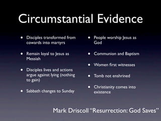Circumstantial Evidence
•   Disciples transformed from     •   People worship Jesus as
    cowards into martyrs               God

•   Remain loyal to Jesus as       •   Communion and Baptism
    Messiah
                                   •   Women ﬁrst witnesses
•   Disciples lives and actions
    argue against lying (nothing
    to gain)
                                   •   Tomb not enshrined

                                   •   Christianity comes into
•   Sabbath changes to Sunday          existence



                   Mark Driscoll “Resurrection: God Saves”
 