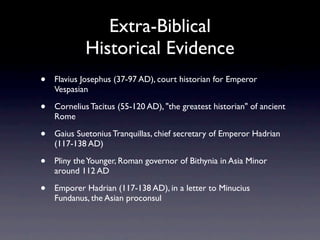Extra-Biblical
            Historical Evidence
•   Flavius Josephus (37-97 AD), court historian for Emperor
    Vespasian

•   Cornelius Tacitus (55-120 AD), "the greatest historian" of ancient
    Rome

•   Gaius Suetonius Tranquillas, chief secretary of Emperor Hadrian
    (117-138 AD)

•   Pliny the Younger, Roman governor of Bithynia in Asia Minor
    around 112 AD

•   Emporer Hadrian (117-138 AD), in a letter to Minucius
    Fundanus, the Asian proconsul
 