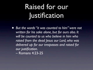 Raised for our
          Justiﬁcation
• But the words “it was counted to him” were not
  written for his sake alone, but for ours also. It
  will be counted to us who believe in him who
  raised from the dead Jesus our Lord, who was
  delivered up for our trespasses and raised for
  our justiﬁcation.
  – Romans 4:23-25
 