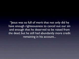 “Jesus was so full of merit that not only did he
have enough righteousness to cancel out our sin
 and enough that he deserved to be raised from
the dead, but he still had abundantly more credit
           remaining in his account...
 