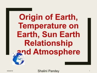 Origin of Earth,
Temperature on
Earth, Sun Earth
Relationship
and Atmosphere
5/20/2016
Shalini Pandey 1
 