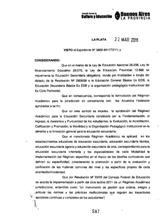 --'" A Buenos Aires
hlll,.,lIIalllll61 9lAPR 0VINC IA
LA PLATA 22 MAR 2011
VISTO el Expedienle N" 5802-841773111; Y
CONSIDERANDO:
Que en el marco de la Ley de EducaciOn Nacional 26.206, Ley de
l'inanciamlento Educativo 26.075, la Ley de EducaclOn Provincial 13.688 se
Implementa Ia EducaciOn secundana obllgalorla, dando por flnalizadas a traxes del
dictado de Ia ResoiuciOn N" 2959109 a Ia Educaci60 Ganaral Basice Ex EGB, la
EducaciOn secundaria Btlsice Ex ESB y la organizaciOn pedagOgice institucional del
Ex CIcio Polimodal;
Qua an consecuancla, corresponda la formulaclOn del Regimen
Academico para 1a jurisdicci6n an consonancia con los Acuerdos Federales
aprobados a lal lin;
Que an asia sentldo se Impulsa la aprobaclOn del Regimen
Academlco para la EducaciOn Secundaria consituido por la Fundamenlacl60, al
Ingreso, la Aslstenela y Puntualidad de los estudlantes, la EvaluaciOn, la AcredilaciOn.
Calfficaci6n y PromotiOn, la Movilidad y la OrganizaciOn PedagOgico InstltUcional an 10
atinema a Ie formacion general para la educacl6n sacundalia;
Que al mencionado Regimen Acad9mico sa apllcar! en los
estableclmlentos educatlvos de educacl6n secundaria, educacl6n secunderia tecnica,
educacl6n secundaria agraria y educaci6n secundaria de arta, correspondiendo para Ie
educaciOn secundaria arientada y las espacialldades de cada Modalldad Ia
implementaci6n del Regimen especifico en el marco de los disefios curriculares que
deflnen su especilicidad, conslderando Ie promoci6n a partir de Ia evaluaclOn y
callflcaclOn de las materlas comunes del nival y las especlficas propias de cada
orlenlaciONImodalldad;
Que por Resoiuclon N" 93109 del Consejo Federal de Educaci6n
se acord6 la implementacion a partir del cicio lactivo 201 I de un Regimen Academico
jurisdiccional, entandido como "un instrumento de gesti6n que ordena, integra y
iarticula las normas y las practic8s institucionales que regufan las trayeclorias
.,..' .·e:;co!ares continuas y completas de los estudiantes~

1 ,
S87
 