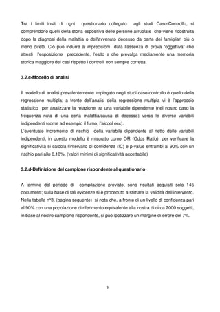 9
Tra i limiti insiti di ogni questionario collegato agli studi Caso-Controllo, si
comprendono quelli della storia espositiva delle persone arruolate che viene ricostruita
dopo la diagnosi della malattia o dell'avvenuto decesso da parte dei famigliari più o
meno diretti. Ciò può indurre a imprecisioni data l'assenza di prova “oggettiva” che
attesti l'esposizione precedente, l’esito e che prevalga mediamente una memoria
storica maggiore dei casi rispetto i controlli non sempre corretta.
3.2.c-Modello di analisi
Il modello di analisi prevalentemente impiegato negli studi caso-controllo è quello della
regressione multipla; a fronte dell’analisi della regressione multipla vi è l’approccio
statistico per analizzare la relazione tra una variabile dipendente (nel nostro caso la
frequenza nota di una certa malattia/causa di decesso) verso le diverse variabili
indipendenti (come ad esempio il fumo, l’alcool ecc).
L’eventuale incremento di rischio della variabile dipendente al netto delle variabili
indipendenti, in questo modello è misurato come OR (Odds Ratio); per verificare la
significatività si calcola l’intervallo di confidenza (IC) e p-value entrambi al 90% con un
rischio pari allo 0,10%. (valori minimi di significatività accettabile)
3.2.d-Definizione del campione rispondente al questionario
A termine del periodo di compilazione previsto, sono risultati acquisiti solo 145
documenti; sulla base di tali evidenze si è proceduto a stimare la validità dell’intervento.
Nella tabella n°3, (pagina seguente) si nota che, a fronte di un livello di confidenza pari
al 90% con una popolazione di riferimento equivalente alla nostra di circa 2000 soggetti,
in base al nostro campione rispondente, si può ipotizzare un margine di errore del 7%.
 
