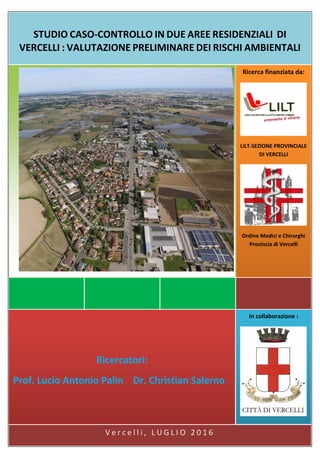 STUDIO CASO-;CONTROLLO IN DUE AREE RESIDENZIALI DELLA CITTA’ DI
VERCELLI PER VALUTAZIONE PRELIMINARE RISCHI AMBIENTALI
V e r c e l l i , L U G L I O 2 0 1 6
In collaborazione :
Ricercatori:
Prof. Lucio Antonio Palin Dr. Christian Salerno
Ricerca finanziata da:
LILT-SEZIONE PROVINCIALE
DI VERCELLI
Ordine Medici e Chirurghi
Provincia di Vercelli
STUDIO CASO-CONTROLLO IN DUE AREE RESIDENZIALI DI
VERCELLI : VALUTAZIONE PRELIMINARE DEI RISCHI AMBIENTALI
 