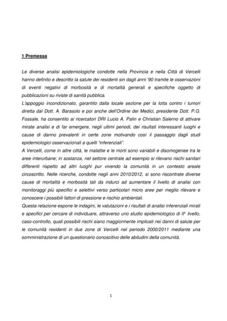 1
1 Premessa
Le diverse analisi epidemiologiche condotte nella Provincia e nella Città di Vercelli
hanno definito e descritto la salute dei residenti sin dagli anni '90 tramite le osservazioni
di eventi negativi di morbosità e di mortalità generali e specifiche oggetto di
pubblicazioni su riviste di sanità pubblica.
L'appoggio incondizionato, garantito dalla locale sezione per la lotta contro i tumori
diretta dal Dott. A. Barasolo e poi anche dell’Ordine dei Medici, presidente Dott. P.G.
Fossale, ha consentito ai ricercatori DRI Lucio A. Palin e Christian Salerno di attivare
mirate analisi e di far emergere, negli ultimi periodi, dei risultati interessanti luoghi e
cause di danno prevalenti in certe zone motivando così il passaggio dagli studi
epidemiologici osservazionali a quelli “inferenziali”.
A Vercelli, come in altre città, le malattie e le morti sono variabili e disomogenee tra le
aree interurbane; in sostanza, nel settore centrale ad esempio si rilevano rischi sanitari
differenti rispetto ad altri luoghi pur vivendo la comunità in un contesto areale
circoscritto. Nelle ricerche, condotte negli anni 2010/2012, si sono riscontrate diverse
cause di mortalità e morbosità tali da indurci ad aumentare il livello di analisi con
monitoraggi più specifici e selettivi verso particolari micro aree per meglio rilevare e
conoscere i possibili fattori di pressione e rischio ambientali.
Questa relazione espone le indagini, le valutazioni e i risultati di analisi inferenziali mirati
e specifici per cercare di individuare, attraverso uno studio epidemiologico di II° livello,
caso-controllo, quali possibili rischi siano maggiormente implicati nei danni di salute per
le comunità residenti in due zone di Vercelli nel periodo 2000/2011 mediante una
somministrazione di un questionario conoscitivo delle abitudini della comunità.
 