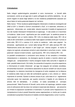 2
2 Introduzione
Nelle indagini epidemiologiche precedenti si sono riconosciute a Vercelli delle
connessioni, anche se ad oggi solo in parte suffragate da verifiche statistiche, tra gli
eventi negativi di salute degli abitanti e la loro residenza probabilmente associati con
alcuni fattori di rischio potenziali dispersi nel territorio.
Nella ricerca “ Prime risultanze epidemiologiche inferenziali e incidenze oncologiche dal
2002 al 2011 a Vercelli e Comuni circondariali a Sud”, si è osservato, attraverso un
approccio inferenziale, con analisi delle relazioni secondo il modello di regressione di
Cox dei risultati interessanti limitatamente al capoluogo. In tale analisi si è riscontrato
un’incidenza totale tumori significativa per due variabili quali la residenza presso le
“case popolari” con un rischio relativo, RR 1.09 e la distanza dalle risaie, RR 1.35 al
netto di altri confondenti. La distanza dalle risaie appare correlata anche per il tumore al
colon-retto, RR 2.15 e vescica 4.14; anche la residenza nelle case popolari ha
dimostrato significatività con i tumori della faringe RR 3.37, dello stomaco RR 1.66.
Relativamente anche alle relazioni in altri luoghi con diverse sorgenti di rischio di
origine non agricola, ad esempio vicinali al polo industriale in zona Sud, si sono notate
potenziali relazioni di danni ematici, quali leucemie, RR 1.24 e mieloma RR, 1.43.
Le possibili considerazioni e conclusioni sono diverse, di non semplice e immediata
interpretazione e valutazione, ma divengono spunto di analisi e ricerche ulteriori per
indagare più compiutamente il rischio oncogeno locale nella comunità in rapporto ai
molti possibili determinanti. Ciò inoltre, ha consentito di acquisire una prima esperienza
e informazione di analisi inferenziali ad oggi mai eseguite nel contesto vercellese,
dimostrandosi favorevoli concordanze associative tra alcune variabili con alcune cause
oncologiche. La relazione riscontrata tra insorgenza di certe neoplasie con la distanza
di residenza dalla risaia (al netto del confondente agricolo o non), diviene un fattore
importante di controllo. Questo lo diviene ancora di più, sulla base di un regolamento
comunale quasi mai osservato, per quanto concerne il rispetto di una distanza di
almeno 400 mt dall’abitato, in un’ottica di tutela consolidata di “principio
precauzionale”. Nella Provincia di Vercelli, come anche nel capoluogo, esistono ampie
zone di coltivazione del riso dove non sempre è osservata tale distanza per prevenire
e/o limitare le esposizioni accidentali e involontarie. E' provato come l'esposizione e la
manipolazione di alcuni presidi fitosanitari possa rappresentare un rischio per la salute
considerate le proprietà d’induzione di malattie croniche degenerative, tumori in primis,
 