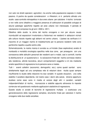 3
non solo nei diretti operatori, agricoltori, ma anche nella popolazione esposta in modo
passivo. A partire da queste considerazioni e riflessioni, si è pertanto attivato uno
studio caso-controllo retrospettico in due aree urbane per calcolare il rischio tumorale
e non nelle zone cittadine a maggiore presenza di coltivazioni di possibile sviluppo di
alcune patologie specifiche rispetto ad aree urbane non interessate. Il periodo di
valutazione è compreso tra gli anni 2000 e 2011.
Obiettivo dello studio: la stima del rischio oncogeno e non per alcune cause
riconducibili ad esposizioni involontarie a fitofarmaci nei residenti in abitazioni vicinali
alle colture risicole rispetto agli abitanti nel centro urbano. L'ipotesi da verificare è il
riscontro di un maggior rischio di malattia/morte per le persone residenti nelle zone
periferiche rispetto a quelle centro città.
Schematizzando, la nostra ricerca è avviata su un’iniziale (fase esplorativa) analisi di
morbosità e mortalità oncologica specifica nelle due zone, per proseguire con una
conoscenza delle abitudini personali dei residenti sani e malati, casi e controlli, tramite
la distribuzione di un questionario e la valutazione finale del rischio connesso relativo
alla residenza, attività lavorativa, alcuni comportamenti soggettivi e di vita mediante
analisi specifiche di regressione tra le persone sane e malate.
Tutti i eventi collettivi (economici, demografici, ecc.) come questi sanitari sono
strettamente legati ad una complessa rete di relazioni dove risulta quasi sempre
insufficiente lo studio della relazione tra due variabili. In queste situazioni, una volta
stabilito il carattere dipendente, nel nostro caso i danni alla salute, diviene opportuno
studiare come esso varia in media al variare degli altri n caratteri, variabili
indipendenti/fattori di rischio, riconosciute e stabilite appunto attraverso le risposte
contenute nel questionario mediante applicazioni statistiche di regressione.
Questo studio si avvale di tecniche di regressione multipla e costituisce una
generalizzazione della regressione semplice, strumento finale per calcolare il rischio
oncogeno nelle due realtà vercellesi.
 