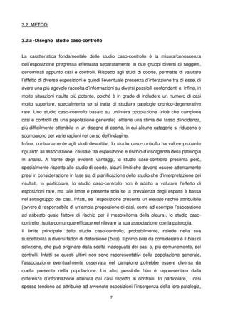 7
3,2 METODI
3.2.a -Disegno studio caso-controllo
La caratteristica fondamentale dello studio caso-controllo è la misura/conoscenza
dell’esposizione pregressa effettuata separatamente in due gruppi diversi di soggetti,
denominati appunto casi e controlli. Rispetto agli studi di coorte, permette di valutare
l’effetto di diverse esposizioni e quindi l’eventuale presenza d’interazione tra di esse, di
avere una più agevole raccolta d’informazioni su diversi possibili confondenti e, infine, in
molte situazioni risulta più potente, poiché è in grado di includere un numero di casi
molto superiore, specialmente se si tratta di studiare patologie cronico-degenerative
rare. Uno studio caso-controllo basato su un’intera popolazione (cioè che campiona
casi e controlli da una popolazione generale) ottiene una stima del tasso d’incidenza,
più difficilmente ottenibile in un disegno di coorte, in cui alcune categorie si riducono o
scompaiono per varie ragioni nel corso dell’indagine.
Infine, contrariamente agli studi descrittivi, lo studio caso-controllo ha valore probante
riguardo all’associazione causale tra esposizione e rischio d’insorgenza della patologia
in analisi. A fronte degli evidenti vantaggi, lo studio caso-controllo presenta però,
specialmente rispetto allo studio di coorte, alcuni limiti che devono essere attentamente
presi in considerazione in fase sia di pianificazione dello studio che d’interpretazione dei
risultati. In particolare, lo studio caso-controllo non è adatto a valutare l’effetto di
esposizioni rare, ma tale limite è presente solo se la prevalenza degli esposti è bassa
nel sottogruppo dei casi. Infatti, se l’esposizione presenta un elevato rischio attribuibile
(ovvero è responsabile di un’ampia proporzione di casi, come ad esempio l’esposizione
ad asbesto quale fattore di rischio per il mesotelioma della pleura), lo studio caso-
controllo risulta comunque efficace nel rilevare la sua associazione con la patologia.
Il limite principale dello studio caso-controllo, probabilmente, risiede nella sua
suscettibilità a diversi fattori di distorsione (bias). Il primo bias da considerare è il bias di
selezione, che può originare dalla scelta inadeguata dei casi o, più comunemente, dei
controlli. Infatti se questi ultimi non sono rappresentativi della popolazione generale,
l’associazione eventualmente osservata nel campione potrebbe essere diversa da
quella presente nella popolazione. Un altro possibile bias è rappresentato dalla
differenza d’informazione ottenuta dai casi rispetto ai controlli. In particolare, i casi
spesso tendono ad attribuire ad avvenute esposizioni l’insorgenza della loro patologia,
 