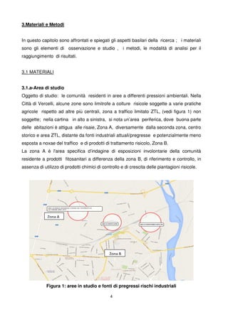 4
3.Materiali e Metodi
In questo capitolo sono affrontati e spiegati gli aspetti basilari della ricerca ; i materiali
sono gli elementi di osservazione e studio , i metodi, le modalità di analisi per il
raggiungimento di risultati.
3,1 MATERIALI
3.1.a-Area di studio
Oggetto di studio: le comunità residenti in aree a differenti pressioni ambientali. Nella
Città di Vercelli, alcune zone sono limitrofe a colture risicole soggette a varie pratiche
agricole rispetto ad altre più centrali, zona a traffico limitato ZTL, (vedi figura 1) non
soggette; nella cartina in alto a sinistra, si nota un’area periferica, dove buona parte
delle abitazioni è attigua alle risaie, Zona A, diversamente dalla seconda zona, centro
storico e area ZTL, distante da fonti industriali attuali/pregresse e potenzialmente meno
esposta a noxae del traffico e di prodotti di trattamento risicolo, Zona B.
La zona A è l'area specifica d’indagine di esposizioni involontarie della comunità
residente a prodotti fitosanitari a differenza della zona B, di riferimento e controllo, in
assenza di utilizzo di prodotti chimici di controllo e di crescita delle piantagioni risicole.
Figura 1: aree in studio e fonti di pregressi rischi industriali
Zona A
Zona B
 