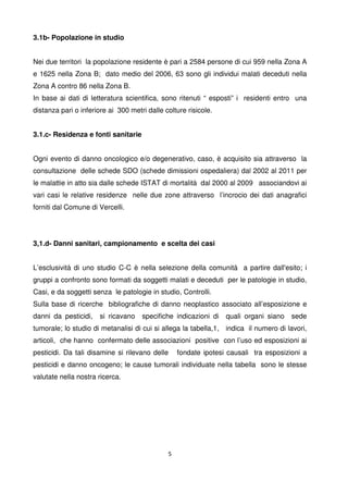 5
3.1b- Popolazione in studio
Nei due territori la popolazione residente è pari a 2584 persone di cui 959 nella Zona A
e 1625 nella Zona B; dato medio del 2006, 63 sono gli individui malati deceduti nella
Zona A contro 86 nella Zona B.
In base ai dati di letteratura scientifica, sono ritenuti “ esposti” i residenti entro una
distanza pari o inferiore ai 300 metri dalle colture risicole.
3.1.c- Residenza e fonti sanitarie
Ogni evento di danno oncologico e/o degenerativo, caso, è acquisito sia attraverso la
consultazione delle schede SDO (schede dimissioni ospedaliera) dal 2002 al 2011 per
le malattie in atto sia dalle schede ISTAT di mortalità dal 2000 al 2009 associandovi ai
vari casi le relative residenze nelle due zone attraverso l’incrocio dei dati anagrafici
forniti dal Comune di Vercelli.
3,1.d- Danni sanitari, campionamento e scelta dei casi
L’esclusività di uno studio C-C è nella selezione della comunità a partire dall'esito; i
gruppi a confronto sono formati da soggetti malati e deceduti per le patologie in studio,
Casi, e da soggetti senza le patologie in studio, Controlli.
Sulla base di ricerche bibliografiche di danno neoplastico associato all’esposizione e
danni da pesticidi, si ricavano specifiche indicazioni di quali organi siano sede
tumorale; lo studio di metanalisi di cui si allega la tabella,1, indica il numero di lavori,
articoli, che hanno confermato delle associazioni positive con l’uso ed esposizioni ai
pesticidi. Da tali disamine si rilevano delle fondate ipotesi causali tra esposizioni a
pesticidi e danno oncogeno; le cause tumorali individuate nella tabella sono le stesse
valutate nella nostra ricerca.
 