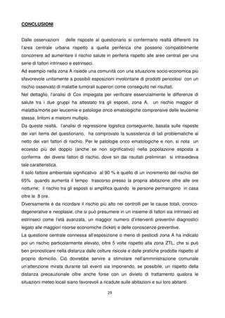 29
CONCLUSIONI
Dalle osservazioni delle risposte al questionario si confermano realtà differenti tra
l’area centrale urbana rispetto a quella periferica che possono compatibilmente
concorrere ad aumentare il rischio salute in periferia rispetto alle aree centrali per una
serie di fattori intrinseci e estrinseci.
Ad esempio nella zona A risiede una comunità con una situazione socio-economica più
sfavorevole unitamente a possibili esposizioni involontarie di prodotti pericolosi con un
rischio osservato di malattie tumorali superiori come conseguito nei risultati.
Nel dettaglio, l’analisi di Cox impiegata per verificare essenzialmente le differenze di
salute tra i due gruppi ha attestato tra gli esposti, zona A, un rischio maggior di
malattia/morte per leucemie e patologie onco ematologiche comprensive delle leucemie
stesse, linfomi e mielomi multiplo.
Da queste realtà, l’analisi di regressione logistica conseguente, basata sulle risposte
dei vari items del questionario, ha comprovato la sussistenza di tali problematiche al
netto dei vari fattori di rischio. Per le patologie onco ematologiche e non, si nota un
eccesso più del doppio (anche se non significativo) nella popolazione esposta a
conferma dei diversi fattori di rischio, dove sin dai risultati preliminari si intravedeva
tale caratteristica.
Il solo fattore ambientale significativo al 90 % è quello di un incremento del rischio del
65% quando aumenta il tempo trascorso presso la propria abitazione oltre alle ore
notturne; il rischio tra gli esposti si amplifica quando le persone permangono in casa
oltre le 8 ore.
Diversamente è da ricordare il rischio più alto nei controlli per le cause totali, cronico-
degenerative e neoplasie, che si può presumere in un insieme di fattori sia intrinseci ed
estrinseci come l’età avanzata, un maggior numero d’interventi preventivi diagnostici
legato alle maggiori risorse economiche (ticket) e delle conoscenze preventive.
La questione centrale connessa all’esposizione o meno di pesticidi zona A ha indicato
poi un rischio particolarmente elevato, oltre 5 volte rispetto alla zona ZTL, che si può
ben pronosticare nella distanza dalle colture risicole e dalle pratiche prodotte rispetto al
proprio domicilio. Ciò dovrebbe servire a stimolare nell’amministrazione comunale
un’attenzione mirata durante tali eventi sia imponendo, se possibile, un rispetto della
distanza precauzionale oltre anche forse con un divieto di trattamento qualora le
situazioni meteo locali siano favorevoli a ricadute sulle abitazioni e sui loro abitanti.
 