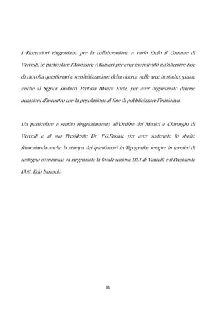 31
I Ricercatori ringraziano per la collaborazione a vario titolo il Comune di
Vercelli, in particolare l’Assessore A.Raineri per aver incentivato un’ulteriore fase
di raccolta questionari e sensibilizzazione della ricerca nelle aree in studio; grazie
anche al Signor Sindaco, Prof.ssa Maura Forte, per aver organizzato diverse
occasioni d’incontro con la popolazione al fine di pubblicizzare l’iniziativa.
Un particolare e sentito ringraziamento all’Ordine dei Medici e Chirurghi di
Vercelli e al suo Presidente Dr. P.G.Fossale per aver sostenuto lo studio
finanziando anche la stampa dei questionari in Tipografia; sempre in termini di
sostegno economico va ringraziato la locale sezione LILT di Vercelli e il Presidente
Dott. Ezio Barasolo.
 