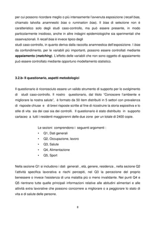 8
per cui possono ricordare meglio o più intensamente l’avvenuta esposizione (recall bias,
chiamato talvolta anamnestic bias o rumination bias). Il bias di selezione non è
caratteristico solo degli studi caso-controllo, ma può essere presente, in modo
particolarmente insidioso, anche in altre indagini epidemiologiche sia sperimentali che
osservazionali. Il recall bias è invece tipico degli
studi caso-controllo, in quanto deriva dalla raccolta anamnestica dell’esposizione. I bias
da confondimento, per le variabili più importanti, possono essere controllati mediante
appaiamento (matching). L’effetto delle variabili che non sono oggetto di appaiamento
può essere controllato mediante opportuno modellamento statistico.
3.2.b- Il questionario, aspetti metodologici
Il questionario è riconosciuto essere un valido strumento di supporto per lo svolgimento
di studi caso-controllo. Il nostro questionario, dal titolo “Conoscere l’ambiente e
migliorare la nostra salute”, è formato da 50 item distribuiti in 5 settori con prevalenza
di risposte chiuse e di brevi risposte scritte al fine di ricostruire la storia espositiva e lo
stile di vita sia dei casi sia dei controlli. Il questionario è stato distribuito in supporto
cartaceo a tutti i residenti maggiorenni delle due zone per un totale di 2400 copie.
Le sezioni comprendono i seguenti argomenti :
• Q1, Dati generali
• Q2, Occupazione, lavoro
• Q3, Salute
• Q4, Alimentazione
• Q5, Sport
Nella sezione Q1 si includono i dati generali , età, genere, residenza , nella sezione Q2
l’attività specifica lavorativa e rischi percepiti, nel Q3 la percezione del proprio
benessere o invece l’esistenza di una malattia più o meno invalidante. Nei punti Q4 e
Q5 rientrano tutte quelle principali informazioni relative alle abitudini alimentari e alle
attività extra lavorative che possono concorrere a migliorare o a peggiorare lo stato di
vita e di salute delle persone.
 