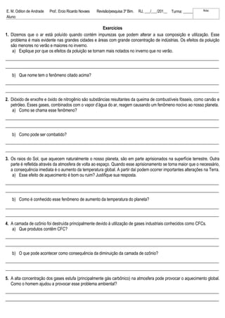 E. M. Odilon de Andrade Prof.: Ercio Ricardo Novaes Revisão/pesquisa 3º Bim. RJ, ___/___/201__ Turma: _____ Nota:
Aluno:
Exercícios
1. Dizemos que o ar está poluído quando contém impurezas que podem alterar a sua composição e utilização. Esse
problema é mais evidente nas grandes cidades e áreas com grande concentração de indústrias. Os efeitos da poluição
são menores no verão e maiores no inverno.
a) Explique por que os efeitos da poluição se tornam mais notados no inverno que no verão.
___________________________________________________________________________________________________
___________________________________________________________________________________________________
b) Que nome tem o fenômeno citado acima?
___________________________________________________________________________________________________
___________________________________________________________________________________________________
2. Dióxido de enxofre e óxido de nitrogênio são substâncias resultantes da queima de combustíveis fósseis, como carvão e
petróleo. Esses gases, combinados com o vapor d’água do ar, reagem causando um fenômeno nocivo ao nosso planeta.
a) Como se chama esse fenômeno?
___________________________________________________________________________________________________
___________________________________________________________________________________________________
b) Como pode ser combatido?
___________________________________________________________________________________________________
___________________________________________________________________________________________________
3. Os raios do Sol, que aquecem naturalmente o nosso planeta, são em parte aprisionados na superfície terrestre. Outra
parte é refletida através da atmosfera de volta ao espaço. Quando esse aprisionamento se torna maior que o necessário,
a consequência imediata é o aumento da temperatura global. A partir daí podem ocorrer importantes alterações na Terra.
a) Esse efeito de aquecimento é bom ou ruim? Justifique sua resposta.
___________________________________________________________________________________________________
___________________________________________________________________________________________________
b) Como é conhecido esse fenômeno de aumento da temperatura do planeta?
___________________________________________________________________________________________________
___________________________________________________________________________________________________
4. A camada de ozônio foi destruída principalmente devido à utilização de gases industriais conhecidos como CFCs.
a) Que produtos contêm CFC?
___________________________________________________________________________________________________
___________________________________________________________________________________________________
b) O que pode acontecer como consequência da diminuição da camada de ozônio?
___________________________________________________________________________________________________
___________________________________________________________________________________________________
5. A alta concentração dos gases estufa (principalmente gás carbônico) na atmosfera pode provocar o aquecimento global.
Como o homem ajudou a provocar esse problema ambiental?
___________________________________________________________________________________________________
___________________________________________________________________________________________________
 