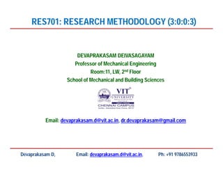 DEVAPRAKASAM DEIVASAGAYAM
Professor of Mechanical Engineering
Room:11, LW, 2nd Floor
School of Mechanical and Building Sciences
Email: devaprakasam.d@vit.ac.in, dr.devaprakasam@gmail.com
RES701: RESEARCH METHODOLOGY (3:0:0:3)
Devaprakasam D, Email: devaprakasam.d@vit.ac.in, Ph: +91 9786553933
 