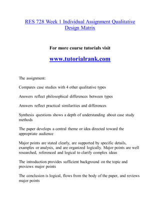 RES 728 Week 1 Individual Assignment Qualitative
Design Matrix
For more course tutorials visit
www.tutorialrank.com
The assignment:
Compares case studies with 4 other qualitative types
Answers reflect philosophical differences between types
Answers reflect practical similarities and differences
Synthesis questions shows a depth of understanding about case study
methods
The paper develops a central theme or idea directed toward the
appropriate audience
Major points are stated clearly, are supported by specific details,
examples or analysis, and are organized logically. Major points are well
researched, referenced and logical to clarify complex ideas
The introduction provides sufficient background on the topic and
previews major points
The conclusion is logical, flows from the body of the paper, and reviews
major points
 