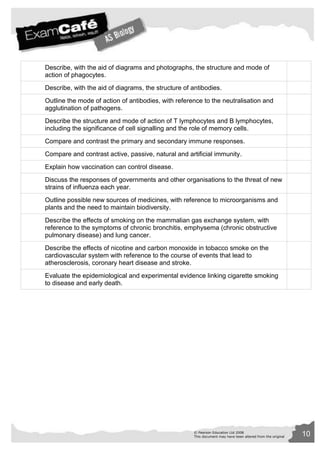 Describe, with the aid of diagrams and photographs, the structure and mode of 
action of phagocytes. 
Describe, with the aid of diagrams, the structure of antibodies. 
Outline the mode of action of antibodies, with reference to the neutralisation and 
agglutination of pathogens. 
Describe the structure and mode of action of T lymphocytes and B lymphocytes, 
including the significance of cell signalling and the role of memory cells. 
Compare and contrast the primary and secondary immune responses. 
Compare and contrast active, passive, natural and artificial immunity. 
© Pearson Education Ltd 2008 10 
This document may have been altered from the original 
Explain how vaccination can control disease. 
Discuss the responses of governments and other organisations to the threat of new 
strains of influenza each year. 
Outline possible new sources of medicines, with reference to microorganisms and 
plants and the need to maintain biodiversity. 
Describe the effects of smoking on the mammalian gas exchange system, with 
reference to the symptoms of chronic bronchitis, emphysema (chronic obstructive 
pulmonary disease) and lung cancer. 
Describe the effects of nicotine and carbon monoxide in tobacco smoke on the 
cardiovascular system with reference to the course of events that lead to 
atherosclerosis, coronary heart disease and stroke. 
Evaluate the epidemiological and experimental evidence linking cigarette smoking 
to disease and early death. 
 