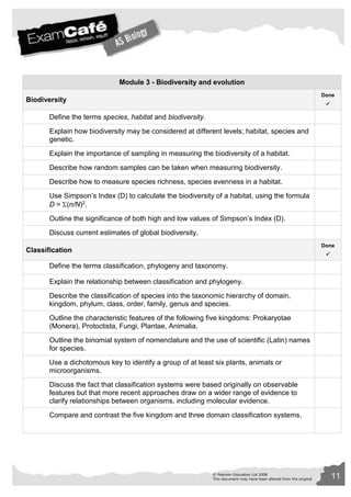 Module 3 - Biodiversity and evolution 
© Pearson Education Ltd 2008 11 
This document may have been altered from the original 
Biodiversity 
Done 
 
Define the terms species, habitat and biodiversity. 
Explain how biodiversity may be considered at different levels; habitat, species and 
genetic. 
Explain the importance of sampling in measuring the biodiversity of a habitat. 
Describe how random samples can be taken when measuring biodiversity. 
Describe how to measure species richness, species evenness in a habitat. 
Use Simpson’s Index (D) to calculate the biodiversity of a habitat, using the formula 
D = (n/N)2. 
Outline the significance of both high and low values of Simpson’s Index (D). 
Discuss current estimates of global biodiversity. 
Classification 
Done 
 
Define the terms classification, phylogeny and taxonomy. 
Explain the relationship between classification and phylogeny. 
Describe the classification of species into the taxonomic hierarchy of domain, 
kingdom, phylum, class, order, family, genus and species. 
Outline the characteristic features of the following five kingdoms: Prokaryotae 
(Monera), Protoctista, Fungi, Plantae, Animalia. 
Outline the binomial system of nomenclature and the use of scientific (Latin) names 
for species. 
Use a dichotomous key to identify a group of at least six plants, animals or 
microorganisms. 
Discuss the fact that classification systems were based originally on observable 
features but that more recent approaches draw on a wider range of evidence to 
clarify relationships between organisms, including molecular evidence. 
Compare and contrast the five kingdom and three domain classification systems. 
 