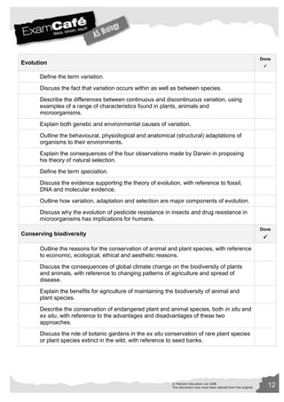 © Pearson Education Ltd 2008 12 
This document may have been altered from the original 
Evolution 
Done 
 
Define the term variation. 
Discuss the fact that variation occurs within as well as between species. 
Describe the differences between continuous and discontinuous variation, using 
examples of a range of characteristics found in plants, animals and 
microorganisms. 
Explain both genetic and environmental causes of variation. 
Outline the behavioural, physiological and anatomical (structural) adaptations of 
organisms to their environments. 
Explain the consequences of the four observations made by Darwin in proposing 
his theory of natural selection. 
Define the term speciation. 
Discuss the evidence supporting the theory of evolution, with reference to fossil, 
DNA and molecular evidence. 
Outline how variation, adaptation and selection are major components of evolution. 
Discuss why the evolution of pesticide resistance in insects and drug resistance in 
microorganisms has implications for humans. 
Conserving biodiversity 
Done 
 
Outline the reasons for the conservation of animal and plant species, with reference 
to economic, ecological, ethical and aesthetic reasons. 
Discuss the consequences of global climate change on the biodiversity of plants 
and animals, with reference to changing patterns of agriculture and spread of 
disease. 
Explain the benefits for agriculture of maintaining the biodiversity of animal and 
plant species. 
Describe the conservation of endangered plant and animal species, both in situ and 
ex situ, with reference to the advantages and disadvantages of these two 
approaches. 
Discuss the role of botanic gardens in the ex situ conservation of rare plant species 
or plant species extinct in the wild, with reference to seed banks. 
 