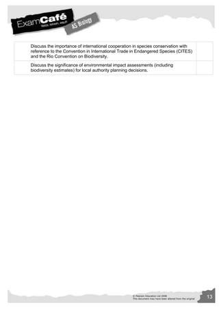 Discuss the importance of international cooperation in species conservation with 
reference to the Convention in International Trade in Endangered Species (CITES) 
and the Rio Convention on Biodiversity. 
Discuss the significance of environmental impact assessments (including 
biodiversity estimates) for local authority planning decisions. 
© Pearson Education Ltd 2008 13 
This document may have been altered from the original 
