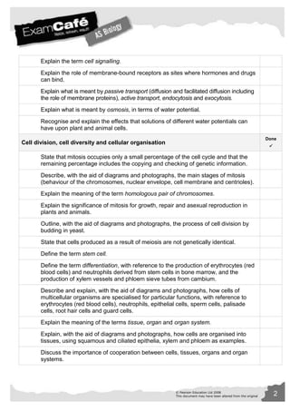 © Pearson Education Ltd 2008 2 
This document may have been altered from the original 
Explain the term cell signalling. 
Explain the role of membrane-bound receptors as sites where hormones and drugs 
can bind. 
Explain what is meant by passive transport (diffusion and facilitated diffusion including 
the role of membrane proteins), active transport, endocytosis and exocytosis. 
Explain what is meant by osmosis, in terms of water potential. 
Recognise and explain the effects that solutions of different water potentials can 
have upon plant and animal cells. 
Cell division, cell diversity and cellular organisation 
Done 
 
State that mitosis occupies only a small percentage of the cell cycle and that the 
remaining percentage includes the copying and checking of genetic information. 
Describe, with the aid of diagrams and photographs, the main stages of mitosis 
(behaviour of the chromosomes, nuclear envelope, cell membrane and centrioles). 
Explain the meaning of the term homologous pair of chromosomes. 
Explain the significance of mitosis for growth, repair and asexual reproduction in 
plants and animals. 
Outline, with the aid of diagrams and photographs, the process of cell division by 
budding in yeast. 
State that cells produced as a result of meiosis are not genetically identical. 
Define the term stem cell. 
Define the term differentiation, with reference to the production of erythrocytes (red 
blood cells) and neutrophils derived from stem cells in bone marrow, and the 
production of xylem vessels and phloem sieve tubes from cambium. 
Describe and explain, with the aid of diagrams and photographs, how cells of 
multicellular organisms are specialised for particular functions, with reference to 
erythrocytes (red blood cells), neutrophils, epithelial cells, sperm cells, palisade 
cells, root hair cells and guard cells. 
Explain the meaning of the terms tissue, organ and organ system. 
Explain, with the aid of diagrams and photographs, how cells are organised into 
tissues, using squamous and ciliated epithelia, xylem and phloem as examples. 
Discuss the importance of cooperation between cells, tissues, organs and organ 
systems. 
 