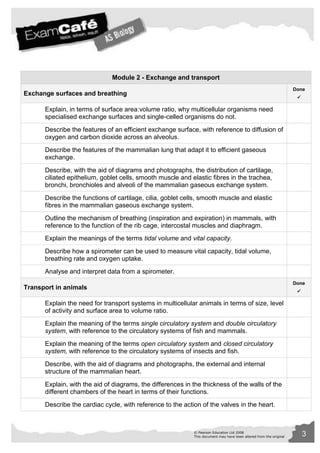 Module 2 - Exchange and transport 
© Pearson Education Ltd 2008 3 
This document may have been altered from the original 
Exchange surfaces and breathing 
Done 
 
Explain, in terms of surface area:volume ratio, why multicellular organisms need 
specialised exchange surfaces and single-celled organisms do not. 
Describe the features of an efficient exchange surface, with reference to diffusion of 
oxygen and carbon dioxide across an alveolus. 
Describe the features of the mammalian lung that adapt it to efficient gaseous 
exchange. 
Describe, with the aid of diagrams and photographs, the distribution of cartilage, 
ciliated epithelium, goblet cells, smooth muscle and elastic fibres in the trachea, 
bronchi, bronchioles and alveoli of the mammalian gaseous exchange system. 
Describe the functions of cartilage, cilia, goblet cells, smooth muscle and elastic 
fibres in the mammalian gaseous exchange system. 
Outline the mechanism of breathing (inspiration and expiration) in mammals, with 
reference to the function of the rib cage, intercostal muscles and diaphragm. 
Explain the meanings of the terms tidal volume and vital capacity. 
Describe how a spirometer can be used to measure vital capacity, tidal volume, 
breathing rate and oxygen uptake. 
Analyse and interpret data from a spirometer. 
Transport in animals 
Done 
 
Explain the need for transport systems in multicellular animals in terms of size, level 
of activity and surface area to volume ratio. 
Explain the meaning of the terms single circulatory system and double circulatory 
system, with reference to the circulatory systems of fish and mammals. 
Explain the meaning of the terms open circulatory system and closed circulatory 
system, with reference to the circulatory systems of insects and fish. 
Describe, with the aid of diagrams and photographs, the external and internal 
structure of the mammalian heart. 
Explain, with the aid of diagrams, the differences in the thickness of the walls of the 
different chambers of the heart in terms of their functions. 
Describe the cardiac cycle, with reference to the action of the valves in the heart. 
 