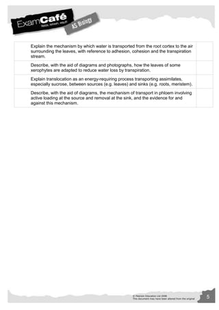 Explain the mechanism by which water is transported from the root cortex to the air 
surrounding the leaves, with reference to adhesion, cohesion and the transpiration 
stream. 
Describe, with the aid of diagrams and photographs, how the leaves of some 
xerophytes are adapted to reduce water loss by transpiration. 
Explain translocation as an energy-requiring process transporting assimilates, 
especially sucrose, between sources (e.g. leaves) and sinks (e.g. roots, meristem). 
Describe, with the aid of diagrams, the mechanism of transport in phloem involving 
active loading at the source and removal at the sink, and the evidence for and 
against this mechanism. 
© Pearson Education Ltd 2008 5 
This document may have been altered from the original 
 