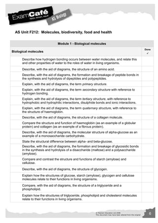 AS Unit F212: Molecules, biodiversity, food and health 
Module 1 - Biological molecules 
© Pearson Education Ltd 2008 6 
This document may have been altered from the original 
Biological molecules 
Done 
 
Describe how hydrogen bonding occurs between water molecules, and relate this 
and other properties of water to the roles of water in living organisms. 
Describe, with the aid of diagrams, the structure of an amino acid. 
Describe, with the aid of diagrams, the formation and breakage of peptide bonds in 
the synthesis and hydrolysis of dipeptides and polypeptides. 
Explain, with the aid of diagrams, the term primary structure. 
Explain, with the aid of diagrams, the term secondary structure with reference to 
hydrogen bonding. 
Explain, with the aid of diagrams, the term tertiary structure, with reference to 
hydrophobic and hydrophilic interactions, disulphide bonds and ionic interactions. 
Explain, with the aid of diagrams, the term quaternary structure, with reference to 
the structure of haemoglobin. 
Describe, with the aid of diagrams, the structure of a collagen molecule. 
Compare the structure and function of haemoglobin (as an example of a globular 
protein) and collagen (as an example of a fibrous protein). 
Describe, with the aid of diagrams, the molecular structure of alpha-glucose as an 
example of a monosaccharide carbohydrate. 
State the structural difference between alpha- and beta-glucose. 
Describe, with the aid of diagrams, the formation and breakage of glycosidic bonds 
in the synthesis and hydrolysis of a disaccharide (maltose) and a polysaccharide 
(amylose). 
Compare and contrast the structure and functions of starch (amylose) and 
cellulose. 
Describe, with the aid of diagrams, the structure of glycogen. 
Explain how the structures of glucose, starch (amylose), glycogen and cellulose 
molecules relate to their functions in living organisms. 
Compare, with the aid of diagrams, the structure of a triglyceride and a 
phospholipid. 
Explain how the structures of triglyceride, phospholipid and cholesterol molecules 
relate to their functions in living organisms. 
 