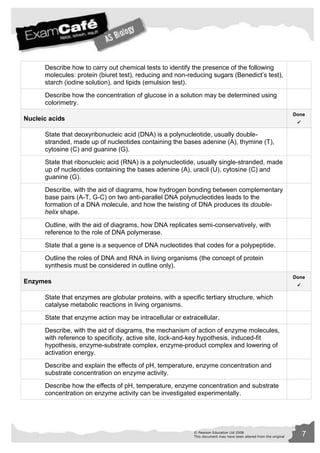 Describe how to carry out chemical tests to identify the presence of the following 
molecules: protein (biuret test), reducing and non-reducing sugars (Benedict’s test), 
starch (iodine solution), and lipids (emulsion test). 
Describe how the concentration of glucose in a solution may be determined using 
colorimetry. 
© Pearson Education Ltd 2008 7 
This document may have been altered from the original 
Nucleic acids 
Done 
 
State that deoxyribonucleic acid (DNA) is a polynucleotide, usually double-stranded, 
made up of nucleotides containing the bases adenine (A), thymine (T), 
cytosine (C) and guanine (G). 
State that ribonucleic acid (RNA) is a polynucleotide, usually single-stranded, made 
up of nucleotides containing the bases adenine (A), uracil (U), cytosine (C) and 
guanine (G). 
Describe, with the aid of diagrams, how hydrogen bonding between complementary 
base pairs (A-T, G-C) on two anti-parallel DNA polynucleotides leads to the 
formation of a DNA molecule, and how the twisting of DNA produces its double-helix 
shape. 
Outline, with the aid of diagrams, how DNA replicates semi-conservatively, with 
reference to the role of DNA polymerase. 
State that a gene is a sequence of DNA nucleotides that codes for a polypeptide. 
Outline the roles of DNA and RNA in living organisms (the concept of protein 
synthesis must be considered in outline only). 
Enzymes 
Done 
 
State that enzymes are globular proteins, with a specific tertiary structure, which 
catalyse metabolic reactions in living organisms. 
State that enzyme action may be intracellular or extracellular. 
Describe, with the aid of diagrams, the mechanism of action of enzyme molecules, 
with reference to specificity, active site, lock-and-key hypothesis, induced-fit 
hypothesis, enzyme-substrate complex, enzyme-product complex and lowering of 
activation energy. 
Describe and explain the effects of pH, temperature, enzyme concentration and 
substrate concentration on enzyme activity. 
Describe how the effects of pH, temperature, enzyme concentration and substrate 
concentration on enzyme activity can be investigated experimentally. 
 