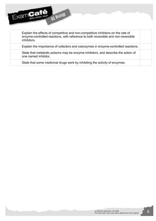 Explain the effects of competitive and non-competitive inhibitors on the rate of 
enzyme-controlled reactions, with reference to both reversible and non-reversible 
inhibitors. 
Explain the importance of cofactors and coenzymes in enzyme-controlled reactions. 
State that metabolic poisons may be enzyme inhibitors, and describe the action of 
one named inhibitor. 
State that some medicinal drugs work by inhibiting the activity of enzymes. 
© Pearson Education Ltd 2008 8 
This document may have been altered from the original 
 