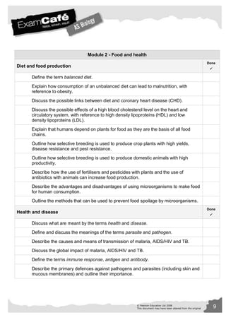 Module 2 - Food and health 
© Pearson Education Ltd 2008 9 
This document may have been altered from the original 
Diet and food production 
Done 
 
Define the term balanced diet. 
Explain how consumption of an unbalanced diet can lead to malnutrition, with 
reference to obesity. 
Discuss the possible links between diet and coronary heart disease (CHD). 
Discuss the possible effects of a high blood cholesterol level on the heart and 
circulatory system, with reference to high density lipoproteins (HDL) and low 
density lipoproteins (LDL). 
Explain that humans depend on plants for food as they are the basis of all food 
chains. 
Outline how selective breeding is used to produce crop plants with high yields, 
disease resistance and pest resistance. 
Outline how selective breeding is used to produce domestic animals with high 
productivity. 
Describe how the use of fertilisers and pesticides with plants and the use of 
antibiotics with animals can increase food production. 
Describe the advantages and disadvantages of using microorganisms to make food 
for human consumption. 
Outline the methods that can be used to prevent food spoilage by microorganisms. 
Health and disease 
Done 
 
Discuss what are meant by the terms health and disease. 
Define and discuss the meanings of the terms parasite and pathogen. 
Describe the causes and means of transmission of malaria, AIDS/HIV and TB. 
Discuss the global impact of malaria, AIDS/HIV and TB. 
Define the terms immune response, antigen and antibody. 
Describe the primary defences against pathogens and parasites (including skin and 
mucous membranes) and outline their importance. 
 