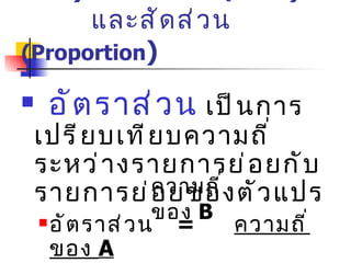 1 )  อัตราส่วน  (Ratio ) และสัดส่วน  (Proportion ) อัตราส่วน  เป็นการเปรียบเทียบความถี่ระหว่างรายการย่อยกับรายการย่อยของตัวแปร อัตราส่วน  =  ความถี่ของ  A อัตราส่วน   =  ความถี่ของ  A :  ความถี่ของ B :    ความถี่ของ  C ความถี่ของ  B 