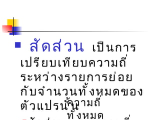 สัดส่วน   เป็นการเปรียบเทียบความถี่ระหว่างรายการย่อยกับจำนวนทั้งหมดของตัวแปรนั้น สัดส่วน   = ความถี่ของรายการ ความถี่ทั้งหมด 