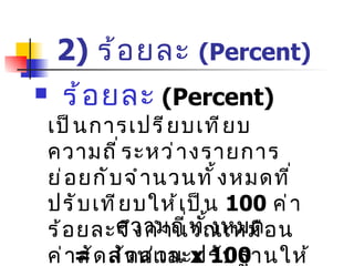 2 )   ร้อยละ  (Percent) ร้อยละ   (Percent)   เป็นการเปรียบเทียบความถี่ระหว่างรายการย่อยกับจำนวนทั้งหมดที่  ปรับเทียบให้เป็น  100  ค่าร้อยละจึงคำนวณเหมือนค่าสัดส่วนและปรับฐานให้เป็น  100  ร้อยละ = ความถี่ของรายการ   x 100 ความถี่ทั้งหมด = สัดส่วน  x 100 