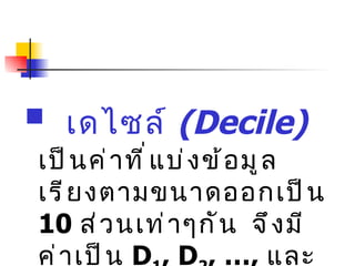 เดไซล์  (Decile)   เป็นค่าที่แบ่งข้อมูลเรียงตามขนาดออกเป็น  10  ส่วนเท่าๆกัน  จึงมีค่าเป็น  D 1 , D 2 , …,  และ  D 9  ตามลำดับ 