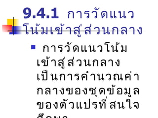 การวัดแนวโน้มเข้าสู่ส่วนกลาง  เป็นการคำนวณค่ากลางของชุดข้อมูลของตัวแปรที่สนใจศึกษา  9.4.1   การวัดแนวโน้มเข้าสู่ส่วนกลาง 