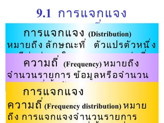 9.1  การแจกแจงความถี่ การแจกแจง   ( Distribution)   หมายถึง ลักษณะที่   ตัวแปรตัวหนึ่งจะมีค่าต่างๆ ในขอบเขตของค่าที่เป็นไปได้ ความถี่   ( Frequency)  หมายถึง จำนวนรายการ   ข้อมูลหรือจำนวนคะแนนที่ซ้ำกัน การแจกแจงความถี่ ( Frequency distribution)   หมายถึง การแจกแจงจำนวนรายการข้อมูลหรือคะแนนที่ซ้ำกันที่ตกอยู่ในช่วงคะแนนที่กำหนดไว้ 